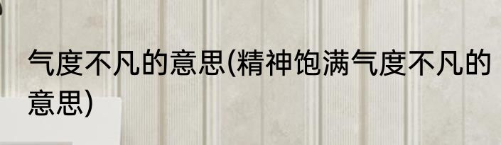 气度不凡的意思(精神饱满气度不凡的意思)
