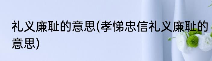 礼义廉耻的意思(孝悌忠信礼义廉耻的意思)