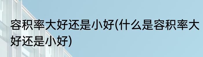 容积率大好还是小好(什么是容积率大好还是小好)