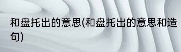 和盘托出的意思(和盘托出的意思和造句)