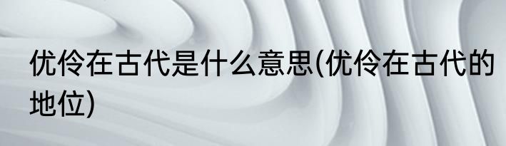 优伶在古代是什么意思(优伶在古代的地位)