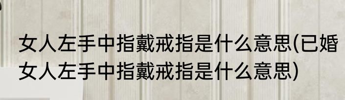 女人左手中指戴戒指是什么意思(已婚女人左手中指戴戒指是什么意思)