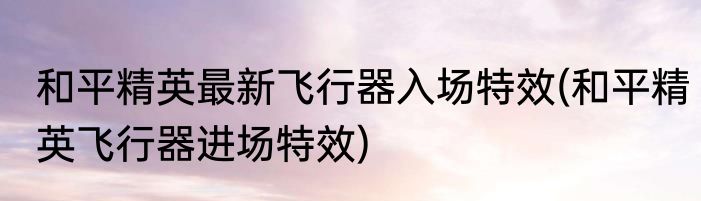 和平精英最新飞行器入场特效(和平精英飞行器进场特效)