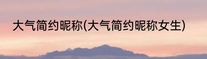 大气简约昵称(大气简约昵称女生)