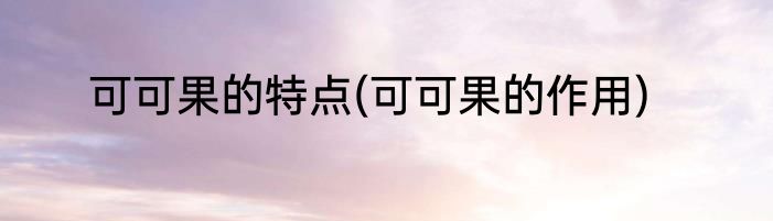可可果的特点(可可果的作用)