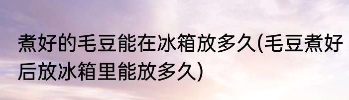 煮好的毛豆能在冰箱放多久(毛豆煮好后放冰箱里能放多久)