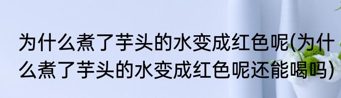 为什么煮了芋头的水变成红色呢(为什么煮了芋头的水变成红色呢还能喝吗)