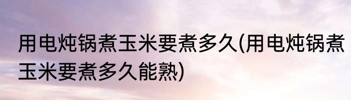 用电炖锅煮玉米要煮多久(用电炖锅煮玉米要煮多久能熟)