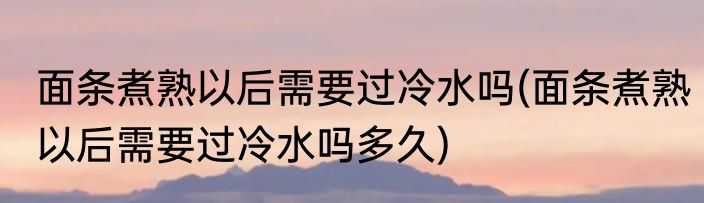 面条煮熟以后需要过冷水吗(面条煮熟以后需要过冷水吗多久)
