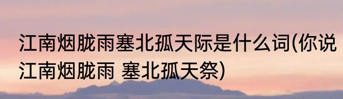 江南烟胧雨塞北孤天际是什么词(你说江南烟胧雨 塞北孤天祭)