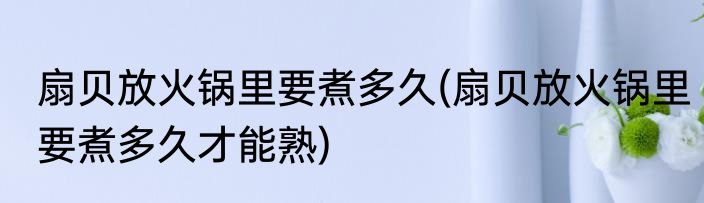 扇贝放火锅里要煮多久(扇贝放火锅里要煮多久才能熟)