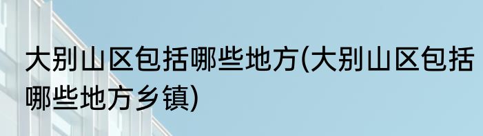 大别山区包括哪些地方(大别山区包括哪些地方乡镇)