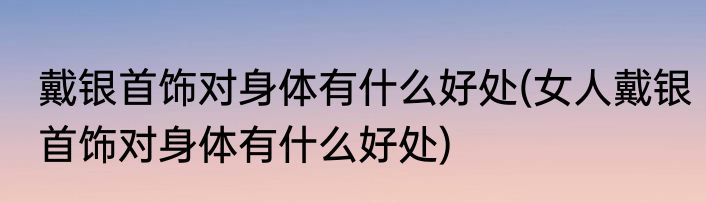 戴银首饰对身体有什么好处(女人戴银首饰对身体有什么好处)