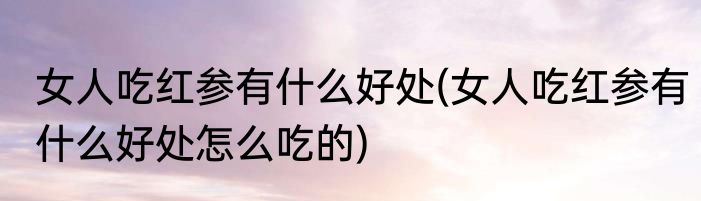 女人吃红参有什么好处(女人吃红参有什么好处怎么吃的)