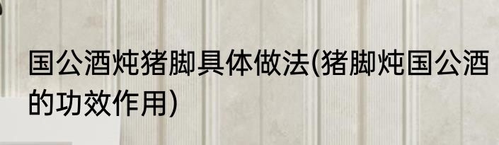 国公酒炖猪脚具体做法(猪脚炖国公酒的功效作用)
