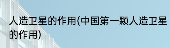 人造卫星的作用(中国第一颗人造卫星的作用)