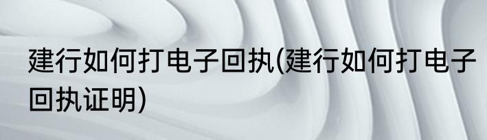 建行如何打电子回执(建行如何打电子回执证明)