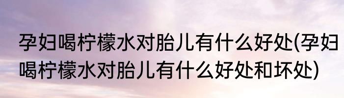 孕妇喝柠檬水对胎儿有什么好处(孕妇喝柠檬水对胎儿有什么好处和坏处)