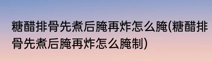 糖醋排骨先煮后腌再炸怎么腌(糖醋排骨先煮后腌再炸怎么腌制)