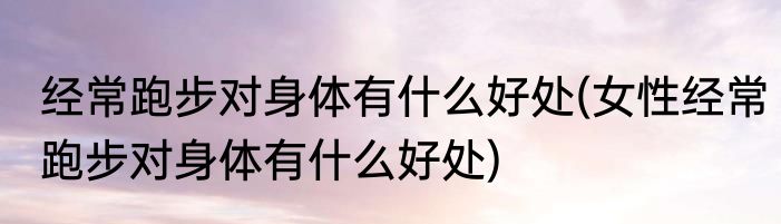 经常跑步对身体有什么好处(女性经常跑步对身体有什么好处)