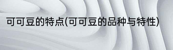 可可豆的特点(可可豆的品种与特性)