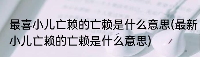 最喜小儿亡赖的亡赖是什么意思(最新小儿亡赖的亡赖是什么意思)