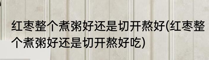 红枣整个煮粥好还是切开熬好(红枣整个煮粥好还是切开熬好吃)