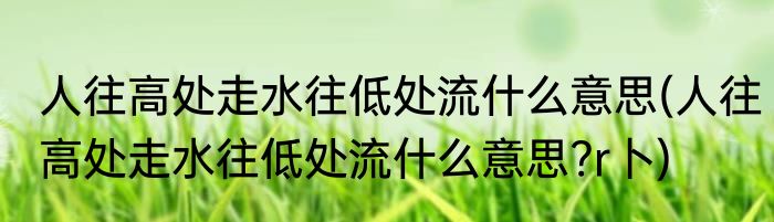 人往高处走水往低处流什么意思(人往高处走水往低处流什么意思?r卜)