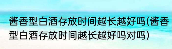 酱香型白酒存放时间越长越好吗(酱香型白酒存放时间越长越好吗对吗)