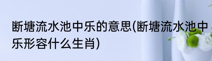 断塘流水池中乐的意思(断塘流水池中乐形容什么生肖)