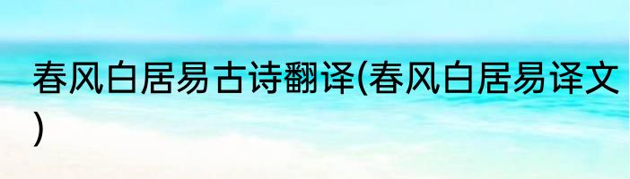 春风白居易古诗翻译(春风白居易译文)