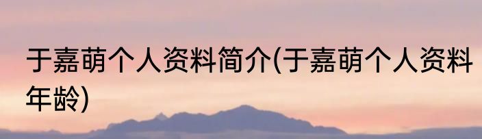 于嘉萌个人资料简介(于嘉萌个人资料年龄)