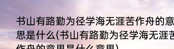 书山有路勤为径学海无涯苦作舟的意思是什么(书山有路勤为径学海无涯苦作舟的意思是什么意思)