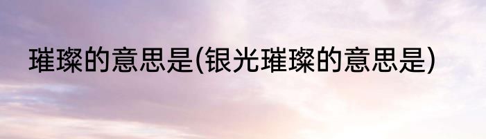 璀璨的意思是(银光璀璨的意思是)