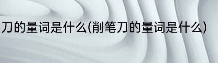 刀的量词是什么(削笔刀的量词是什么)