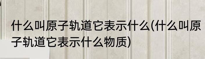 什么叫原子轨道它表示什么(什么叫原子轨道它表示什么物质)