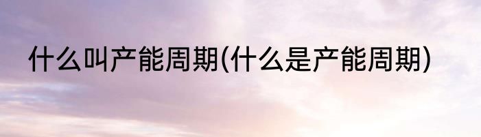 什么叫产能周期(什么是产能周期)