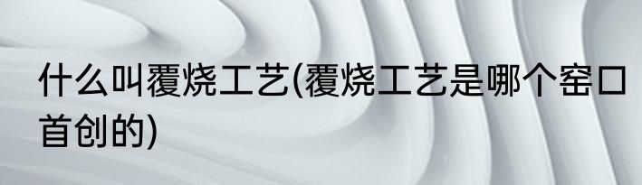 什么叫覆烧工艺(覆烧工艺是哪个窑口首创的)