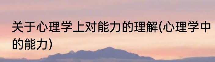 关于心理学上对能力的理解(心理学中的能力)
