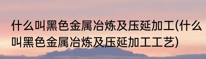 什么叫黑色金属冶炼及压延加工(什么叫黑色金属冶炼及压延加工工艺)