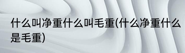 什么叫净重什么叫毛重(什么净重什么是毛重)