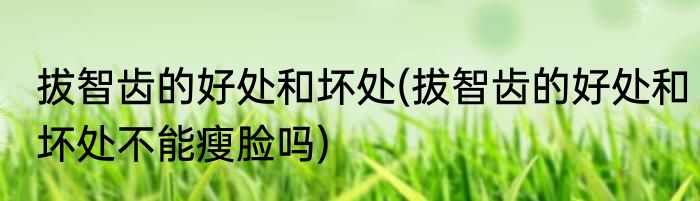 拔智齿的好处和坏处(拔智齿的好处和坏处不能瘦脸吗)