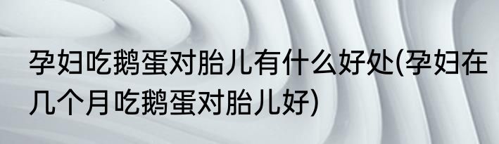 孕妇吃鹅蛋对胎儿有什么好处(孕妇在几个月吃鹅蛋对胎儿好)