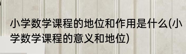 小学数学课程的地位和作用是什么(小学数学课程的意义和地位)