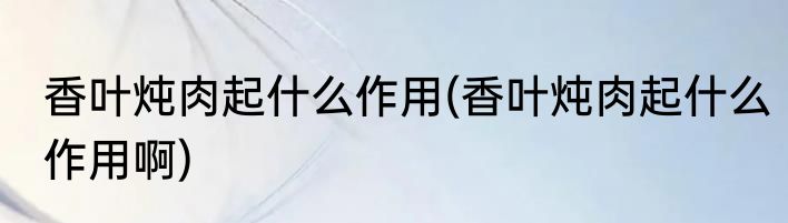 香叶炖肉起什么作用(香叶炖肉起什么作用啊)
