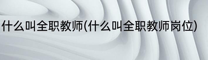 什么叫全职教师(什么叫全职教师岗位)
