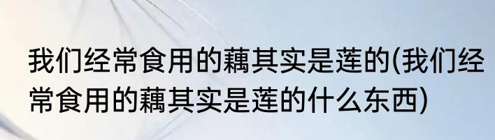 我们经常食用的藕其实是莲的(我们经常食用的藕其实是莲的什么东西)