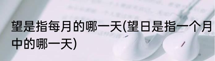 望是指每月的哪一天(望日是指一个月中的哪一天)