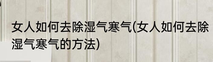女人如何去除湿气寒气(女人如何去除湿气寒气的方法)