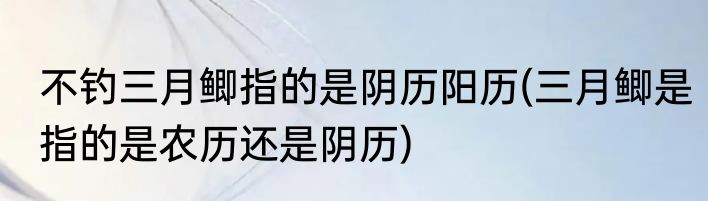 不钓三月鲫指的是阴历阳历(三月鲫是指的是农历还是阴历)